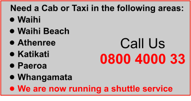 Need a Cab or Taxi in the following areas: •	Waihi  •	Waihi Beach  •	Athenree  •	Katikati  •	Paeroa	 •	Whangamata •	We are now running a shuttle service  Call Us 0800 4000 33
